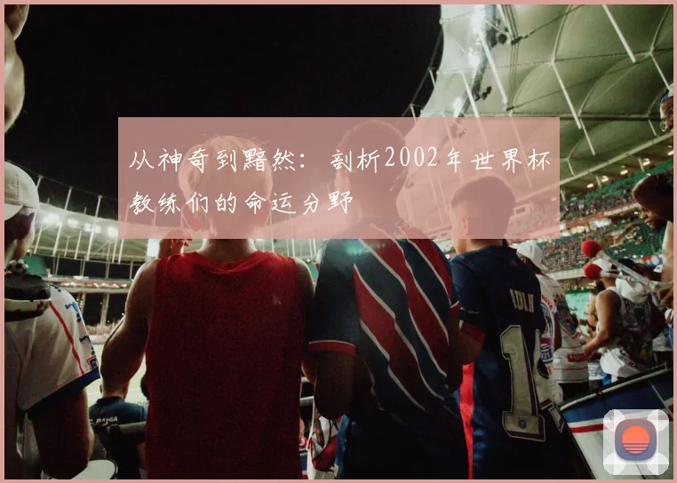 从神奇到黯然：剖析2002年世界杯教练们的命运分野